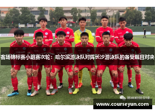 客场锦标赛小组赛次轮：哈尔滨游泳队对阵长沙游泳队的备受瞩目对决