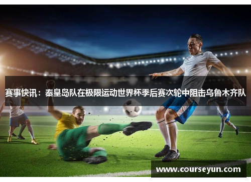 赛事快讯：秦皇岛队在极限运动世界杯季后赛次轮中阻击乌鲁木齐队