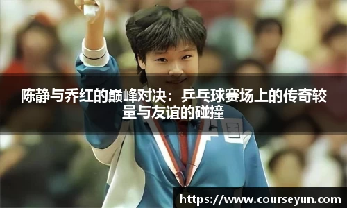 陈静与乔红的巅峰对决：乒乓球赛场上的传奇较量与友谊的碰撞